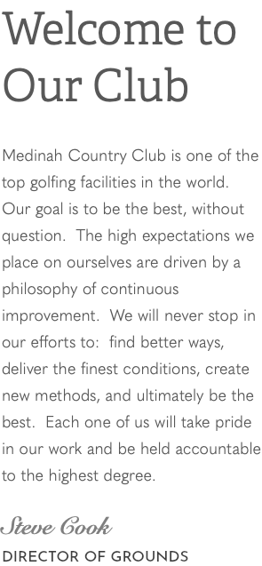 Welcome to Our Club Medinah Country Club is one of the top golfing facilities in the world. Our goal is to be the best, without question. The high expectations we place on ourselves are driven by a philosophy of continuous improvement. We will never stop in our efforts to: find better ways, deliver the finest conditions, create new methods, and ultimately be the best. Each one of us will take pride in our work and be held accountable to the highest degree. Steve Cook DIRECTOR OF GROUNDS